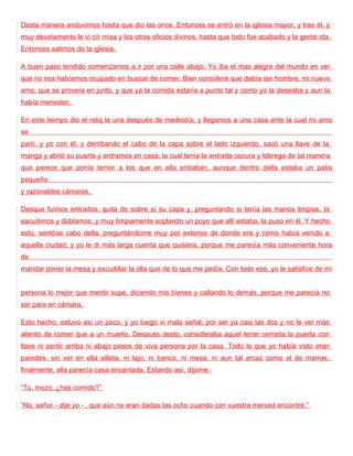 Desta manera anduvimos hasta que dio las once. Entonces se entró en la iglesia mayor, y tras él, y
muy devotamente le vi oír misa y los otros oficios divinos, hasta que todo fue acabado y la gente ida.
Entonces salimos de la iglesia.

A buen paso tendido comenzamos a ir por una calle abajo. Yo iba el mas alegre del mundo en ver
que no nos habíamos ocupado en buscar de comer. Bien consideré que debía ser hombre, mi nuevo
amo, que se proveía en junto, y que ya la comida estaría a punto tal y como yo la deseaba y aun la
había menester.

En este tiempo dio el reloj la una después de mediodía, y llegamos a una casa ante la cual mi amo
se
paró, y yo con él; y derribando el cabo de la capa sobre el lado izquierdo, sacó una llave de la
manga y abrió su puerta y entramos en casa; la cual tenía la entrada oscura y lóbrega de tal manera
que parece que ponía temor a los que en ella entraban, aunque dentro della estaba un patio
pequeño
y razonables cámaras.

Desque fuimos entrados, quita de sobre sí su capa y, preguntando si tenía las manos limpias, la
sacudimos y doblamos, y muy limpiamente soplando un poyo que allí estaba, la puso en él. Y hecho
esto, sentóse cabo della, preguntándome muy por extenso de donde era y cómo había venido a
aquella ciudad; y yo le di más larga cuenta que quisiera, porque me parecía más conveniente hora
de
mandar poner la mesa y escudillar la olla que de lo que me pedía. Con todo eso, yo le satisfice de mi


persona lo mejor que mentir supe, diciendo mis bienes y callando lo demás, porque me parecía no
ser para en cámara.

Esto hecho, estuvo así un poco, y yo luego vi mala señal, por ser ya casi las dos y no le ver más
aliento de comer que a un muerto. Después desto, consideraba aquel tener cerrada la puerta con
llave ni sentir arriba ni abajo pasos de viva persona por la casa. Todo lo que yo había visto eran
paredes, sin ver en ella silleta, ni tajo, ni banco, ni mesa, ni aun tal arcaz como el de marras:
finalmente, ella parecía casa encantada. Estando así, díjome:

“Tú, mozo, ¿has comido?”

“No, señor - dije yo - , que aún no eran dadas las ocho cuando con vuestra merced encontré.”
 