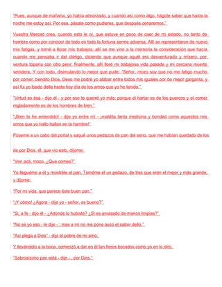 “Pues, aunque de mañana, yo había almorzado, y cuando así como algo, hágote saber que hasta la
noche me estoy así. Por eso, pásate como pudieres, que después cenaremos.”

Vuestra Merced crea, cuando esto le oí, que estuve en poco de caer de mi estado, no tanto de
hambre como por conocer de todo en todo la fortuna serme adversa. Allí se representaron de nuevo
mis fatigas, y torné a llorar mis trabajos; allí se me vino a la memoria la consideración que hacía
cuando me pensaba ir del clérigo, diciendo que aunque aquél era desventurado y mísero, por
ventura toparía con otro peor: finalmente, allí lloré mi trabajosa vida pasada y mi cercana muerte
venidera. Y con todo, disimulando lo mejor que pude: “Señor, mozo soy que no me fatigo mucho
por comer, bendito Dios. Deso me podré yo alabar entre todos mis iguales por de mejor garganta, y
así fui yo loado della hasta hoy día de los amos que yo he tenido.”

“Virtud es ésa - dijo él - y por eso te querré yo más; porque el hartar es de los puercos y el comer
regladamente es de los hombres de bien.”

“¡Bien te he entendido! - dije yo entre mí - ¡maldita tanta medicina y bondad como aquestos mis
amos que yo hallo hallan en la hambre!”

Púseme a un cabo del portal y saqué unos pedazos de pan del seno, que me habían quedado de los


de por Dios. él, que vio esto, díjome:

“Ven acá, mozo. ¿Que comes?”

Yo lleguéme a él y mostréle el pan. Tomóme él un pedazo, de tres que eran el mejor y más grande,
y díjome:

“Por mi vida, que parece éste buen pan.”

“¡Y cómo! ¿Agora - dije yo - señor, es bueno?”

“Si, a fe - dijo él - ¿Adonde lo hubiste? ¿Si es amasado de manos limpias?”

“No sé yo eso - le dije - ; mas a mí no me pone asco el sabor dello.”

“Así plega a Dios” - dijo el pobre de mi amo.

Y llevándolo a la boca, comenzó a dar en él tan fieros bocados como yo en lo otro.

“Sabrosísimo pan está - dijo - , por Dios.”
 