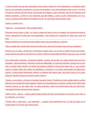 Y como le sentí de que pie coxqueaba, dime priesa, porque le vi en disposición, si acabara antes
que yo, se comediría a ayudarme a lo que me quedase; y con esto acabamos casi a una. Y mi amo
comenzó a sacudir con las manos unas pocas de migajas, y bien menudas, que en los pechos se le
habían quedado, y entró en una camareta que allí estaba, y sacó un jarro desbocado y no muy
nuevo, y desque hubo bebido convidóme con él. Yo, por hacer del continente, dije:

“Señor, no bebo vino.”

“Agua es, - me respondió - Bien puedes beber.”

Entonces tomé el jarro y bebí, no mucho, porque de sed no era mi congoja. Así estuvimos hasta la
noche, hablando en cosas que me preguntaba, a las cuales yo le respondí lo mejor que supe. En
este
tiempo metióme en la cámara donde estaba el jarro de que bebimos, y díjome:

“Mozo, párate allí y verás cómo hacemos esta cama, para que la sepas hacer de aquí adelante.”

Púseme de un cabo y él del otro y hecimos la negra cama, en la cual no había mucho que hacer,
porque ella tenía sobre unos bancos un cañizo, sobre el cual estaba tendida la ropa que, por no estar


muy continuada a lavarse, no parecía colchón, aunque servía dél, con harta menos lana que era
menester. Aquél tendimos, haciendo cuenta de ablandalle, lo cual era imposible, porque de lo duro
mal se puede hacer blando. El diablo del enjalma maldita la cosa tenía dentro de sí, que puesto
sobre el cañizo todas las cañas se señalaban y parecían a lo propio entrecuesto de flaquísimo
puerco; y sobre aquel hambriento colchón un alfamar del mesmo jaez, del cual el color yo no pude
alcanzar. Hecha la cama y la noche venida, díjome:

“Lázaro, ya es tarde, y de aquí a la plaza hay gran trecho. También en esta ciudad andan muchos
ladrones que siendo de noche capean. Pasemos como podamos y mañana, venido el día, Dios hará
merced; porque yo, por estar solo, no estoy proveído, antes he comido estos días por allá fuera,
mas agora hacerlo hemos de otra manera.”

“Señor, de mí - dije yo - ninguna pena tenga vuestra merced, que sé pasar una noche y aun más, si
es menester, sin comer.”

“Vivirás más y más sano - me respondió - , porque como decíamos hoy, no hay tal cosa en el
mundo para vivir mucho que comer poco.”
 