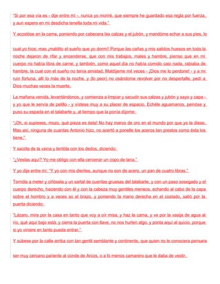 “Si por esa vía es - dije entre mí -, nunca yo moriré, que siempre he guardado esa regla por fuerza,
y aun espero en mi desdicha tenella toda mi vida.”

Y acostóse en la cama, poniendo por cabecera las calzas y el jubón, y mandóme echar a sus pies, lo


cual yo hice; mas ¡maldito el sueño que yo dormí! Porque las cañas y mis salidos huesos en toda la
noche dejaron de rifar y encenderse, que con mis trabajos, males y hambre, pienso que en mi
cuerpo no había libra de carne; y también, como aquel día no había comido casi nada, rabiaba de
hambre, la cual con el sueño no tenía amistad. Maldíjeme mil veces - ¡Dios me lo perdone! - y a mi
ruin fortuna, allí lo más de la noche, y (lo peor) no osándome revolver por no despertalle, pedí a
Dios muchas veces la muerte.

La mañana venida, levantándonos, y comienza a limpiar y sacudir sus calzas y jubón y sayo y capa -
y yo que le servía de pelillo - y vístese muy a su placer de espacio. Echéle aguamanos, peinóse y
puso su espada en el talabarte y, al tiempo que la ponía díjome:

“¡Oh, si supieses, mozo, qué pieza es ésta! No hay marco de oro en el mundo por que yo la diese.
Mas así, ninguna de cuantas Antonio hizo, no acertó a ponelle los aceros tan prestos como ésta los
tiene.”

Y sacóla de la vaina y tentóla con los dedos, diciendo:

“¿Veslas aquí? Yo me obligo con ella cercenar un copo de lana.”

Y yo dije entre mí: “Y yo con mis dientes, aunque no son de acero, un pan de cuatro libras.”

Tornóla a meter y ciñósela y un sartal de cuentas gruesas del talabarte, y con un paso sosegado y el
cuerpo derecho, haciendo con él y con la cabeza muy gentiles meneos, echando al cabo de la capa
sobre el hombro y a veces so el brazo, y poniendo la mano derecha en el costado, salió por la
puerta diciendo:

“Lázaro, mira por la casa en tanto que voy a oír misa, y haz la cama, y ve por la vasija de agua al
río, qué aquí bajo está, y cierra la puerta con llave, no nos hurten algo, y ponla aquí al quicio, porque
si yo viniere en tanto pueda entrar.”

Y súbese por la calle arriba con tan gentil semblante y continente, que quien no le conociera pensara


ser muy cercano pariente al conde de Arcos, o a lo menos camarero que le daba de vestir.
 