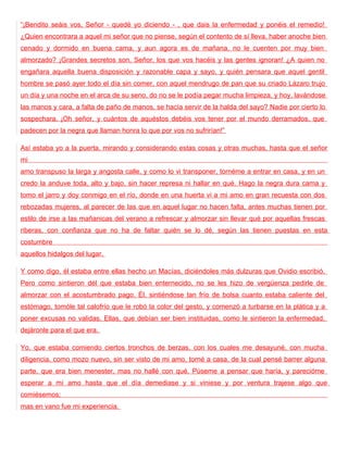 “¡Bendito seáis vos, Señor - quedé yo diciendo - , que dais la enfermedad y ponéis el remedio!
¿Quien encontrara a aquel mi señor que no piense, según el contento de sí lleva, haber anoche bien
cenado y dormido en buena cama, y aun agora es de mañana, no le cuenten por muy bien
almorzado? ¡Grandes secretos son, Señor, los que vos hacéis y las gentes ignoran! ¿A quien no
engañara aquella buena disposición y razonable capa y sayo, y quién pensara que aquel gentil
hombre se pasó ayer todo el día sin comer, con aquel mendrugo de pan que su criado Lázaro trujo
un día y una noche en el arca de su seno, do no se le podía pegar mucha limpieza, y hoy, lavándose
las manos y cara, a falta de paño de manos, se hacía servir de la halda del sayo? Nadie por cierto lo
sospechara. ¡Oh señor, y cuántos de aquéstos debéis vos tener por el mundo derramados, que
padecen por la negra que llaman honra lo que por vos no sufrirían!”

Así estaba yo a la puerta, mirando y considerando estas cosas y otras muchas, hasta que el señor
mi
amo transpuso la larga y angosta calle, y como lo vi transponer, tornéme a entrar en casa, y en un
credo la anduve toda, alto y bajo, sin hacer represa ni hallar en qué. Hago la negra dura cama y
tomo el jarro y doy conmigo en el río, donde en una huerta vi a mi amo en gran recuesta con dos
rebozadas mujeres, al parecer de las que en aquel lugar no hacen falta, antes muchas tienen por
estilo de irse a las mañanicas del verano a refrescar y almorzar sin llevar qué por aquellas frescas
riberas, con confianza que no ha de faltar quién se lo dé, según las tienen puestas en esta
costumbre
aquellos hidalgos del lugar.

Y como digo, él estaba entre ellas hecho un Macías, diciéndoles más dulzuras que Ovidio escribió.
Pero como sintieron dél que estaba bien enternecido, no se les hizo de vergüenza pedirle de
almorzar con el acostumbrado pago. Él, sintiéndose tan frío de bolsa cuanto estaba caliente del
estómago, tomóle tal calofrío que le robó la color del gesto, y comenzó a turbarse en la plática y a
poner excusas no validas. Ellas, que debían ser bien instituidas, como le sintieron la enfermedad,
dejáronle para el que era.

Yo, que estaba comiendo ciertos tronchos de berzas, con los cuales me desayuné, con mucha
diligencia, como mozo nuevo, sin ser visto de mi amo, torné a casa, de la cual pensé barrer alguna
parte, que era bien menester, mas no hallé con qué. Púseme a pensar que haría, y parecióme
esperar a mí amo hasta que el día demediase y si viniese y por ventura trajese algo que
comiésemos;
mas en vano fue mi experiencia.
 
