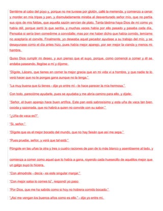 Sentéme al cabo del poyo y, porque no me tuviese por glotón, callé la merienda; y comienzo a cenar
y morder en mis tripas y pan, y disimuladamente miraba al desventurado señor mío, que no partía
sus ojos de mis faldas, que aquella sazón servían de plato. Tanta lástima haya Dios de mí como yo
había dél, porque sentí lo que sentía, y muchas veces había por ello pasado y pasaba cada día.
Pensaba si sería bien comedirme a convidalle; mas por me haber dicho que había comido, temíame
no aceptaría el convite. Finalmente, yo deseaba aquel pecador ayudase a su trabajo del mío, y se
desayunase como el día antes hizo, pues había mejor aparejo, por ser mejor la vianda y menos mi
hambre.

Quiso Dios cumplir mi deseo, y aun pienso que el suyo, porque, como comencé a comer y él se
andaba paseando, llegóse a mí y díjome:

“Dígote, Lázaro, que tienes en comer la mejor gracia que en mi vida vi a hombre, y que nadie te lo
verá hacer que no le pongas gana aunque no la tenga.”

“La muy buena que tú tienes - dije yo entre mí - te hace parecer la mía hermosa.”

Con todo, parecióme ayudarle, pues se ayudaba y me abría camino para ello, y díjele:

“Señor, el buen aparejo hace buen artífice. Este pan está sabrosísimo y esta uña de vaca tan bien
cocida y sazonada, que no habrá a quien no convide con su sabor.”

“¿Uña de vaca es?”

“Si, señor.”

“Dígote que es el mejor bocado del mundo, que no hay faisán que así me sepa.”

“Pues pruebe, señor, y verá que tal está.”

Póngole en las uñas la otra y tres o cuatro raciones de pan de lo más blanco y asentóseme al lado, y


comienza a comer como aquel que lo había a gana, royendo cada huesecillo de aquéllos mejor que
un galgo suyo lo hiciera.

“Con almodrote - decía - es este singular manjar.”

“Con mejor salsa lo comes tú”, respondí yo paso

“Por Dios, que me ha sabido como si hoy no hobiera comido bocado.”

“¡Así me vengan los buenos años como es ello.” - dije yo entre mí.
 