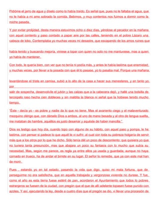 Pidióme el jarro de agua y díselo como lo había traído. Es señal que, pues no le faltaba el agua, que
no le había a mi amo sobrado la comida. Bebimos, y muy contentos nos fuimos a dormir como la
noche pasada.

Y por evitar prolijidad, desta manera estuvimos ocho o diez días, yéndose el pecador en la mañana
con aquel contento y paso contado a papar aire por las calles, teniendo en el pobre Lázaro una
cabeza de lobo. Contemplaba yo muchas veces mi desastre, que escapando de los amos ruines que


había tenido y buscando mejoría, viniese a topar con quien no solo no me mantuviese, mas a quien
yo había de mantener.

Con todo, le quería bien, con ver que no tenía ni podía más, y antes le había lastima que enemistad;
y muchas veces, por llevar a la posada con que él lo pasase, yo lo pasaba mal. Porque una mañana,


levantándose el triste en camisa, subió a lo alto de la casa a hacer sus menesteres, y en tanto yo,
por
salir de sospecha, desenvolvíle el jubón y las calzas que a la cabecera dejó, y hallé una bolsilla de
terciopelo raso hecha cien dobleces y sin maldita la blanca ni señal que la hobiese tenido mucho
tiempo.

“Éste - decía yo - es pobre y nadie da lo que no tiene. Mas el avariento ciego y el malaventurado
mezquino clérigo que, con dárselo Dios a ambos, al uno de mano besada y al otro de lengua suelta,
me mataban de hambre, aquéllos es justo desamar y aquéste de haber mancilla.”

Dios es testigo que hoy día, cuando topo con alguno de su hábito, con aquel paso y pompa, le he
lastima, con pensar si padece lo que aquél le vi sufrir; al cual con toda su pobreza holgaría de servir
más que a los otros por lo que he dicho. Sólo tenía dél un poco de descontento: que quisiera yo que
no tuviera tanta presunción, mas que abajara un poco su fantasía con lo mucho que subía su
necesidad. Mas, según me parece, es regla ya entre ellos ya usada y guardada; aunque no haya
cornado en trueco, ha de andar el birrete en su lugar. El señor lo remedie, que ya con este mal han
de morir.

Pues , estando yo en tal estado, pasando la vida que digo, quiso mi mala fortuna, que de
perseguirme no era satisfecha, que en aquella trabajada y vergonzosa vivienda no durase. Y fue,
como el año es esta tierra fuese estéril de pan, acordaron el Ayuntamiento que todos lo pobres
estranjeros se fuesen de la ciudad, con pregón que el que de allí adelante topasen fuese punido con
azotes. Y así, ejecutando la ley, desde a cuatro días que el pregón se dio, vi llevar una procesión de
 