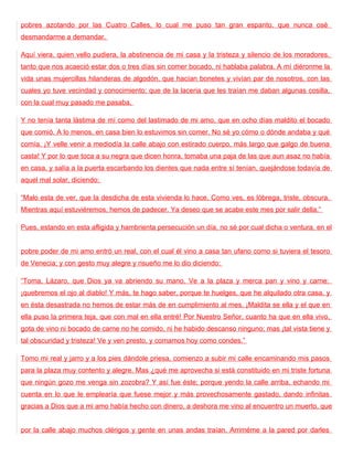 pobres azotando por las Cuatro Calles, lo cual me puso tan gran espanto, que nunca osé
desmandarme a demandar.

Aquí viera, quien vello pudiera, la abstinencia de mi casa y la tristeza y silencio de los moradores,
tanto que nos acaeció estar dos o tres días sin comer bocado, ni hablaba palabra. A mí diéronme la
vida unas mujercillas hilanderas de algodón, que hacían bonetes y vivían par de nosotros, con las
cuales yo tuve vecindad y conocimiento; que de la laceria que les traían me daban algunas cosilla,
con la cual muy pasado me pasaba.

Y no tenía tanta lástima de mí como del lastimado de mi amo, que en ocho días maldito el bocado
que comió. A lo menos, en casa bien lo estuvimos sin comer. No sé yo cómo o dónde andaba y qué
comía. ¡Y velle venir a mediodía la calle abajo con estirado cuerpo, más largo que galgo de buena
casta! Y por lo que toca a su negra que dicen honra, tomaba una paja de las que aun asaz no había
en casa, y salía a la puerta escarbando los dientes que nada entre sí tenían, quejándose todavía de
aquel mal solar, diciendo:

“Malo esta de ver, que la desdicha de esta vivienda lo hace. Como ves, es lóbrega, triste, obscura.
Mientras aquí estuviéremos, hemos de padecer. Ya deseo que se acabe este mes por salir della.”

Pues, estando en esta afligida y hambrienta persecución un día, no sé por cual dicha o ventura, en el


pobre poder de mi amo entró un real, con el cual él vino a casa tan ufano como si tuviera el tesoro
de Venecia; y con gesto muy alegre y risueño me lo dio diciendo:

“Toma, Lázaro, que Dios ya va abriendo su mano. Ve a la plaza y merca pan y vino y carne:
¡quebremos el ojo al diablo! Y más, te hago saber, porque te huelges, que he alquilado otra casa, y
en ésta desastrada no hemos de estar más de en cumplimiento al mes. ¡Maldita se ella y el que en
ella puso la primera teja, que con mal en ella entré! Por Nuestro Señor, cuanto ha que en ella vivo,
gota de vino ni bocado de carne no he comido, ni he habido descanso ninguno; mas ¡tal vista tiene y
tal obscuridad y tristeza! Ve y ven presto, y comamos hoy como condes.”

Tomo mi real y jarro y a los pies dándole priesa, comienzo a subir mi calle encaminando mis pasos
para la plaza muy contento y alegre. Mas ¿qué me aprovecha si está constituido en mi triste fortuna
que ningún gozo me venga sin zozobra? Y así fue éste; porque yendo la calle arriba, echando mi
cuenta en lo que le emplearía que fuese mejor y más provechosamente gastado, dando infinitas
gracias a Dios que a mi amo había hecho con dinero, a deshora me vino al encuentro un muerto, que


por la calle abajo muchos clérigos y gente en unas andas traían. Arriméme a la pared por darles
 