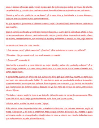 lugar, y desque el cuerpo pasó, venían luego a par del lecho una que debía ser mujer del difunto,
cargada de luto, y con ella otras muchas mujeres; la cual iba llorando a grandes voces y diciendo:

“Marido y señor mío, ¿Adónde os me llevan? ¡A la casa triste y desdichada, a la casa lóbrega y
obscura, a la casa donde nunca comen ni beben!”

Yo que aquello oí, juntóseme el cielo con la tierra, y dije: “Oh desdichado de mi! Para mi casa llevan
este muerto.”

Dejo el camino que llevaba y hendí por medio de la gente, y vuelvo por la calle abajo a todo el más
correr que pude para mi casa, y entrando en ella cierro a grande priesa, invocando el auxilio y favor
de mi amo, abrazándome dél, que me venga a ayudar y a defender la entrada. El cual, algo alterado,


pensando que fuese otra cosa, me dijo:

“¿Qué es eso, mozo? ¿Qué voces das? ¿Qué has? ¿Por qué cierras la puerta con tal furia?”

“¡Oh señor - dije yo - acuda aquí, que nos traen acá un muerto”

“¿Como así?”, respondió él.

“Aquí arriba lo encontré, y venía diciendo su mujer: Marido y señor mío, ¿adónde os llevan? ¡A la
casa lóbrega y obscura, a la casa triste y desdichada, a la casa donde nunca comen ni beben! Acá,
señor, nos le traen.”

Y ciertamente, cuando mi amo esto oyó, aunque no tenía por qué estar muy risueño, rió tanto que
muy gran rato estuvo sin poder hablar. En este tiempo tenía ya yo echada la aldaba a la puerta y
puesto el hombro en ella por más defensa. Pasó la gente con su muerto, y yo todavía me recelaba
que nos lo habían de meter en casa; y después fue ya más harto de reír que de comer, el bueno de
mi amo díjome:

“Verdad es, Lázaro; según la viuda lo va diciendo, tú tuviste razón de pensar lo que pensaste. Mas,
pues Dios lo ha hecho mejor y pasan adelante, abre, abre, y ve por de comer.”

“Déjalos, señor, acaben de pasar la calle”, dije yo.

Al fin vino mi amo a la puerta de la calle, y ábrela esforzándome, que bien era menester, según el
miedo y alteración, y me torno a encaminar. Mas aunque comimos bien aquel día, maldito el gusto
yo tomaba en ello, ni en aquellos tres días torné en mi color; y mi amo muy risueño todas las veces
que se le acordaba aquella mi consideración.
 