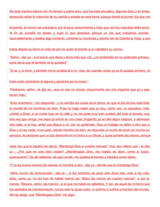 De esta manera estuve con mi tercero y pobre amo, que fue este escudero, algunos días, y en todos
deseando saber la intención de su venida y estada en esta tierra; porque desde el primer día que con


él asenté, le conocí ser extranjero, por el poco conocimiento y trato que con los naturales della tenía.
Al fin se cumplió mi deseo y supe lo que deseaba; porque un día que habíamos comido
razonablemente y estaba algo contento, contóme su hacienda y díjome ser de Castilla la Vieja, y que


había dejado su tierra no más de por no quitar el bonete a un caballero su vecino.

“Señor - dije yo - si el era lo que decís y tenía más que vos, ¿no errabádes en no quitárselo primero,
pues decís que él también os lo quitaba?”

“Si es, y sí tiene, y también me lo quitaba él a mí; mas, de cuantas veces yo se le quitaba primero, no


fuera malo comedirse él alguna y ganarme por la mano.”

“Paréceme, señor - le dije yo - que en eso no mirara, mayormente con mis mayores que yo y que
tienen más.”

“Eres mochacho - me respondió - y no sientes las cosas de la honra, en que el día de hoy está todo
el caudal de los hombres de bien. Pues te hago saber que yo soy, como ves, un escudero; mas
¡vótote a Dios!, si al conde topo en la calle y no me quita muy bien quitado del todo el bonete, que
otra vez que venga, me sepa yo entrar en una casa, fingiendo yo en ella algún negocio, o atravesar
otra calle, si la hay, antes que llegue a mí, por no quitárselo. Que un hidalgo no debe a otro que a
Dios y al rey nada, ni es justo, siendo hombre de bien, se descuide un punto de tener en mucho su
persona. Acuérdome que un día deshonré en mi tierra a un oficial, y quise ponerle las manos, porque


cada vez que le topaba me decía: “Mantenga Dios a vuestra merced.” Vos, don villano ruin - le dije
yo - ¿Por qué no sois bien criado? ¿Manténgaos Dios, me habéis de decir, como si fuese
quienquiera?” De allí adelante, de aquí acullá, me quitaba el bonete y hablaba como debía.

“Y no es buena manera de saludar un hombre a otro - dije yo - decirle que le mantenga Dios”

“¡Mira mucho de enhoramala! - dijo él -, A los hombres de poca arte dicen eso, mas a los más
altos, como yo, no les han de hablar menos de: “Beso las manos de vuestra merced”, o por lo
menos: “Bésoos, señor, las manos”, si el que me habla es caballero. Y así, de aquél de mi tierra que
me atestaba de mantenimiento, nunca más le quise sufrir, ni sufriría ni sufriré a hombre del mundo,
del rey abajo, que “Manténgaos Dios” me diga.”
 