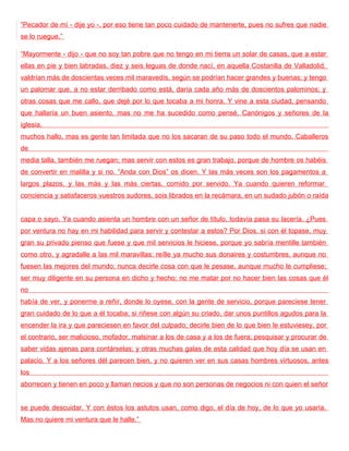 “Pecador de mí - dije yo -, por eso tiene tan poco cuidado de mantenerte, pues no sufres que nadie
se lo ruegue.”

“Mayormente - dijo - que no soy tan pobre que no tengo en mi tierra un solar de casas, que a estar
ellas en pie y bien labradas, diez y seis leguas de donde nací, en aquella Costanilla de Valladolid,
valdrían más de doscientas veces mil maravedís, según se podrían hacer grandes y buenas; y tengo
un palomar que, a no estar derribado como está, daría cada año más de doscientos palominos; y
otras cosas que me callo, que dejé por lo que tocaba a mi honra. Y vine a esta ciudad, pensando
que hallaría un buen asiento, mas no me ha sucedido como pensé. Canónigos y señores de la
iglesia,
muchos hallo, mas es gente tan limitada que no los sacaran de su paso todo el mundo. Caballeros
de
media talla, también me ruegan; mas servir con estos es gran trabajo, porque de hombre os habéis
de convertir en malilla y si no. “Anda con Dios” os dicen. Y las más veces son los pagamentos a
largos plazos, y las más y las más ciertas, comido por servido. Ya cuando quieren reformar
conciencia y satisfaceros vuestros sudores, sois librados en la recámara, en un sudado jubón o raída


capa o sayo. Ya cuando asienta un hombre con un señor de título, todavía pasa su lacería. ¿Pues
por ventura no hay en mi habilidad para servir y contestar a estos? Por Dios, si con él topase, muy
gran su privado pienso que fuese y que mil servicios le hiciese, porque yo sabría mentille también
como otro, y agradalle a las mil maravillas: reílle ya mucho sus donaires y costumbres, aunque no
fuesen las mejores del mundo; nunca decirle cosa con que le pesase, aunque mucho le cumpliese;
ser muy diligente en su persona en dicho y hecho; no me matar por no hacer bien las cosas que él
no
había de ver, y ponerme a reñir, donde lo oyese, con la gente de servicio, porque pareciese tener
gran cuidado de lo que a él tocaba; si riñese con algún su criado, dar unos puntillos agudos para la
encender la ira y que pareciesen en favor del culpado; decirle bien de lo que bien le estuviesey, por
el contrario, ser malicioso, mofador, malsinar a los de casa y a los de fuera; pesquisar y procurar de
saber vidas ajenas para contárselas; y otras muchas galas de esta calidad que hoy día se usan en
palacio. Y a los señores dél parecen bien, y no quieren ver en sus casas hombres virtuosos, antes
los
aborrecen y tienen en poco y llaman necios y que no son personas de negocios ni con quien el señor


se puede descuidar. Y con éstos los astutos usan, como digo, el día de hoy, de lo que yo usaría.
Mas no quiere mi ventura que le halle.”
 