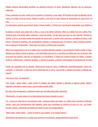 Desta manera lamentaba también su adversa fortuna mi amo, dándome relación de su persona
valerosa.

Pues, estando en esto, entró por la puerta un hombre y una vieja. El hombre le pide el alquiler de la
casa y la vieja el de la cama. Hacen cuenta, y de dos en dos meses le alcanzaron lo que él en un
año
no alcanzara: pienso que fueron doce o trece reales. Y él les dio muy buena respuesta: que saldría a


la plaza a trocar una pieza de a dos, y que a la tarde volviese. Mas su salida fue sin vuelta. Por
manera que a la tarde ellos volvieron, mas fue tarde. Yo les dije que aún no era venido. Venida la
noche, y él no, yo hube miedo de quedar en casa solo, y fuime a las vecinas y contéles el caso, y allí
dormí. Venida la mañana, los acreedores vuelven y preguntan por el vecino, mas a estotra puerta.
Las mujeres le responden: “Veis aquí su mozo y la llave de la puerta.”

Ellos me preguntaron por él y díjele que no sabía adónde estaba y que tampoco había vuelto a casa
desde que salió a trocar la pieza, y que pensaba que de mí y de ellos se había ido con el trueco. De
que esto me oyeron, van por un alguacil y un escribano. Y helos do vuelven luego con ellos, y toman
la llave, y llámanme, y llaman testigos, y abren la puerta, y entran a embargar la hacienda de mi amo


hasta ser pagados de su deuda. Anduvieron toda la casa y halláronla desembarazada, como he
contado, y dícenme: “¿Que es de la hacienda de tu amo, sus arcas y paños de pared y alhajas de
casa?”

“No sé yo eso”, le respondí.

“Sin duda - dicen ellos - esta noche lo deben de haber alzado y llevado a alguna parte. Señor
alguacil, prended a este mozo, que él sabe donde está”

En esto vino el alguacil, y echóme mano por el collar del jubón diciendo:

“Mochacho, tú eres preso si no descubres los bienes desde tu amo.”

Yo , como en otra tal no me hubiese visto - porque asido del collar, sí, había sido muchas e infinitas
veces, mas era mansamente dél trabado, para que mostrase el camino al que no vía - yo hube
mucho miedo, y llorando prometíle de decir lo que me preguntaban.

“Bien está - dicen ellos - , pues di todo lo que sabes, y no hayas temor.”

Sentóse el escribano en un poyo par escribir el inventario, preguntándome que tenía.
 