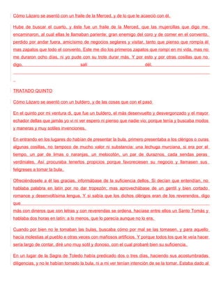 Cómo Lázaro se asentó con un fraile de la Merced, y de lo que le acaeció con él.

Hube de buscar el cuarto, y éste fue un fraile de la Merced, que las mujercillas que digo me
encaminaron, al cual ellas le llamaban pariente: gran enemigo del coro y de comer en el convento,
perdido por andar fuera, amicísimo de negocios seglares y visitar, tanto que pienso que rompía él
mas zapatos que todo el convento. Este me dio los primeros zapatos que rompí en mi vida, mas no
me duraron ocho días, ni yo pude con su trote durar más. Y por esto y por otras cosillas que no
digo,                              salí                              dél.




TRATADO QUINTO

Cómo Lázaro se asentó con un buldero, y de las cosas que con el pasó

En el quinto por mi ventura di, que fue un buldero, el más desenvuelto y desvergonzado y el mayor
echador dellas que jamás yo vi ni ver espero ni pienso que nadie vio; porque tenía y buscaba modos
y maneras y muy sotiles invenciones.

En entrando en los lugares do habían de presentar la bula, primero presentaba a los clérigos o curas
algunas cosillas, no tampoco de mucho valor ni substancia: una lechuga murciana, si era por el
tiempo, un par de limas o naranjas, un melocotón, un par de duraznos, cada sendas peras
verdiniales. Así procuraba tenerlos propicios porque favoreciesen su negocio y llamasen sus
feligreses a tomar la bula.

Ofreciéndosele a él las gracias, informábase de la suficiencia dellos. Si decían que entendían, no
hablaba palabra en latín por no dar tropezón; mas aprovechábase de un gentil y bien cortado
romance y desenvoltísima lengua. Y si sabía que los dichos clérigos eran de los reverendos, digo
que
más con dineros que con letras y con reverendas se ordena, hacíase entre ellos un Santo Tomás y
hablaba dos horas en latín: a lo menos, que lo parecía aunque no lo era.

Cuando por bien no le tomaban las bulas, buscaba cómo por mal se las tomasen, y para aquello
hacía molestias al pueblo e otras veces con mañosos artificios. Y porque todos los que le veía hacer
sería largo de contar, diré uno muy sotil y donoso, con el cual probaré bien su suficiencia.

En un lugar de la Sagra de Toledo había predicado dos o tres días, haciendo sus acostumbradas
diligencias, y no le habían tomado la bula, ni a mi ver tenían intención de se la tomar. Estaba dado al
 