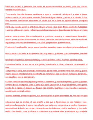 diablo con aquello y, pensando qué hacer, se acordó de convidar al pueblo, para otro día de
mañana despedir la bula.

Y esa noche después de cenar, pusiéronse a jugar la colación él y el alguacil, y sobre el juego
vinieron a reñir y a haber malas palabras. Él llamó al alguacil ladrón, y el otro a él falsario. Sobre
esto, el señor comisario mi señor tomó un lanzón que en el portal do jugaban estaba. El alguacil
puso
mano a su espada, que en la cinta tenía. Al ruido y voces y que todos dimos, acuden los huéspedes
y vecinos métense en medio, y ellos muy enojados procurándose desembarazar de los que en medio


estaban, para se matar. Mas como la gente al gran ruido cargase y la casa estuviese llena della,
viendo que no podían afrentarse con las armas, decíanse palabras injuriosas, entre las cuales el
alguacil dijo a mi amo que era falsario y las bulas que predicaba que eran falsas.

Finalmente, los del pueblo, viendo que no bastaban a ponellos en paz, acordaron de llevar el alguacil


de la posada a otra parte. Y así quedó mi amo muy enojado; y después que los huéspedes y vecinos


le hubieron rogado que perdiese el enojo y se fuese a dormir, se fue. Y así nos echamos todos.

La mañana venida, mi amo se fue a la iglesia y mandó tañer a misa y al sermón para despedir la
bula.
Y el pueblo se juntó, el cual andaba murmurando de las bulas, diciendo como eran falsas y que el
mesmo alguacil riñendo lo había descubierto; de manera que tras que tenían mala gana de tomalla,
con aquello de todo la aborrecieron.

El señor comisario se subió al púlpito y comienza su sermón, y a animar la gente a que no quedasen
sin tanto bien e indulgencia como la santa bula traía. Estando en lo mejor del sermón, entra por la
puerta de la iglesia el alguacil y, desque hizo oración, levantóse y con voz alta y pausada
cuerdamente comenzó a decir:

“Buenos hombres, oídme una palabra, que después oiréis a quien quisiéredes. Yo vine aquí con este


echacuervo que os predica, el cual engañó y dijo que le favoreciese en este negocio y que
partiríamos la ganancia. Y agora, visto el daño que haría a mi conciencia y a vuestras haciendas,
arrepentido de lo hecho, os declaro claramente que las bulas que predica son falsas, y que no le
creáis ni las toméis, y que yo directe ni indirecte no soy parte de ellas, y que desde agora dejo la
 