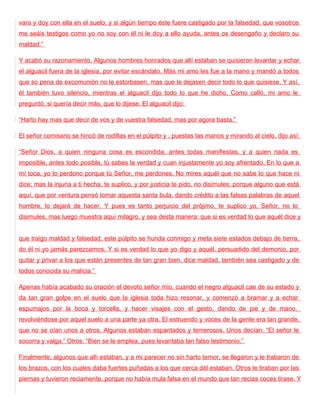 vara y doy con ella en el suelo; y si algún tiempo éste fuere castigado por la falsedad, que vosotros
me seáis testigos como yo no soy con él ni le doy a ello ayuda, antes os desengaño y declaro su
maldad.”

Y acabó su razonamiento. Algunos hombres honrados que allí estaban se quisieron levantar y echar
el alguacil fuera de la iglesia, por evitar escándalo. Más mi amo les fue a la mano y mandó a todos
que so pena de excomunión no le estorbasen, mas que le dejasen decir todo lo que quisiese. Y así,
él también tuvo silencio, mientras el alguacil dijo todo lo que he dicho. Como calló, mi amo le
preguntó, si quería decir más, que lo dijese. El alguacil dijo:

“Harto hay mas que decir de vos y de vuestra falsedad, mas por agora basta.”

El señor comisario se hincó de rodillas en el púlpito y , puestas las manos y mirando al cielo, dijo así:

“Señor Dios, a quien ninguna cosa es escondida, antes todas manifiestas, y a quien nada es
imposible, antes todo posible, tú sabes la verdad y cuan injustamente yo soy afrentado. En lo que a
mí toca, yo lo perdono porque tú Señor, me perdones. No mires aquél que no sabe lo que hace ni
dice; mas la injuria a ti hecha, te suplico, y por justicia te pido, no disimules; porque alguno que está
aquí, que por ventura pensó tomar aquesta santa bula, dando crédito a las falsas palabras de aquel
hombre, lo dejará de hacer. Y pues es tanto perjuicio del prójimo, te suplico yo, Señor, no lo
disimules, mas luego muestra aquí milagro, y sea desta manera: que si es verdad lo que aquél dice y


que traigo maldad y falsedad, este púlpito se hunda conmigo y meta siete estados debajo de tierra,
do él ni yo jamás parezcamos. Y si es verdad lo que yo digo y aquél, persuadido del demonio, por
quitar y privar a los que están presentes de tan gran bien, dice maldad, también sea castigado y de
todos conocida su malicia.”

Apenas había acabado su oración el devoto señor mío, cuando el negro alguacil cae de su estado y
da tan gran golpe en el suelo que la iglesia toda hizo resonar, y comenzó a bramar y a echar
espumajos por la boca y torcella, y hacer visajes con el gesto, dando de pie y de mano,
revolviéndose por aquel suelo a una parte ya otra. El estruendo y voces de la gente era tan grande,
que no se oían unos a otros. Algunos estaban espantados y temerosos. Unos decían: “El señor le
socorra y valga.” Otros: “Bien se le emplea, pues levantaba tan falso testimonio.”

Finalmente, algunos que allí estaban, y a mi parecer no sin harto temor, se llegaron y le trabaron de
los brazos, con los cuales daba fuertes puñadas a los que cerca dél estaban. Otros le tiraban por las
piernas y tuvieron reciamente, porque no había mula falsa en el mundo que tan recias coces tirase. Y
 