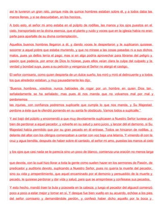 así le tuvieron un gran rato, porque más de quince hombres estaban sobre él, y a todos daba las
manos llenas, y si se descuidaban, en los hocicos.

A todo esto, el señor mi amo estaba en el púlpito de rodillas, las manos y los ojos puestos en el
cielo, transportado en la divina esencia, que el planto y ruido y voces que en la iglesia había no eran
parte para apartalle de su divina contemplación.

Aquellos buenos hombres llegaron a él, y dando voces le despertaron y le suplicaron quisiese
socorrer a aquel pobre que estaba muriendo, y que no mirase a las cosas pasadas ni a sus dichos
malos, pues ya dellos tenía el pago; mas si en algo podría aprovechar para librarse del peligro y
pasión que padecía, por amor de Dios lo hiciese, pues ellos veían clara la culpa del culpado y la
verdad y bondad suya, pues a su petición y venganza el Señor no alargó el castigo.

El señor comisario, como quien despierta de un dulce sueño, los miró y miró al delincuente y a todos
los que alrededor estaban, y muy pausadamente les dijo:

“Buenos hombres, vosotros nunca habíades de rogar por un hombre en quien Dios tan
señaladamente se ha señalado; mas pues él nos manda que no volvamos mal por mal y
perdonemos
las injurias, con confianza podremos suplicarle que cumpla lo que nos manda, y Su Majestad
perdone a éste que le ofendió poniendo en su santa fe obstáculo. Vamos todos a suplicalle.”

Y así bajó del púlpito y encomendó a que muy devotamente suplicasen a Nuestro Señor tuviese por
bien de perdonar a aquel pecador, y volverle en su salud y sano juicio, y lanzar dél el demonio, si Su
Majestad había permitido que por su gran pecado en él entrase. Todos se hincaron de rodillas, y
delante del altar con los clérigos comenzaban a cantar con voz baja una letanía. Y viniendo él con la
cruz y agua bendita, después de haber sobre él cantado, el señor mi amo, puestas las manos al cielo


y los ojos que casi nada se le parecía sino un poco de blanco, comienza una oración no menos larga


que devota, con la cual hizo llorar a toda la gente como suelen hazer en los sermones de Pasión, de
predicador y auditorio devoto, suplicando a Nuestro Señor, pues no quería la muerte del pecador,
sino su vida y arrepentimiento, que aquel encaminado por el demonio y persuadido de la muerte y
pecado, le quisiese perdonar y dar vida y salud, para que se arrepintiese y confesase sus pecados.

Y esto hecho, mandó traer la bula y púsosela en la cabeza; y luego el pecador del alguacil comenzó
poco a poco a estar mejor y tornar en sí. Y desque fue bien vuelto en su acuerdo, echóse a los pies
del señor comisario y demandándole perdón, y confesó haber dicho aquello por la boca y
 