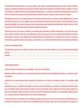 mandamiento del demonio, lo uno por hacer a él daño y vengarse del enojo, lo otro y más principal,
porque el demonio recibía mucha pena del bien que allí se hiciera en tomar la bula. El señor mi amo
le perdonó, y fueron hechas las amistades entre ellos; y a tomar la bula hubo tanta priesa, que casi
ánima viviente en el lugar no quedó sin ella: marido y mujer, e hijos e hijas, mozos y mozas.

Divulgóse la nueva de lo acaecido por los lugares comarcanos, y cuando a ellos llegábamos, no era
menester sermón ni ir a la iglesia, que a la posada la venían a tomar como si fueran peras que se
dieran de balde. De manera que en diez o doce lugares de aquellos alrededores donde fuimos, echó
el señor mi amo otras tantas mil bulas sin predicar sermón.

Cuando él hizo el ensayo, confieso mi pecado que también fui dello espantado y creí que así era,
como otros muchos; mas con ver después la risa y burla que mi amo y el alguacil llevaban y hacían
del negocio, conocí como había sido industriado por el industrioso e inventivo de mi amo. Y aunque
mochacho, cayóme mucho en gracia, y dije entre mí: “¡Cuántas destas deben hacer estos burladores


entre la inocente gente!”

Finalmente, estuve con este mi quinto amo cerca de cuatro meses, en los cuales pasé también
hartas
fatigas.




TRATADO SEXTO

Cómo Lázaro se asentó con un capellán, y lo que con él pasó

Después desto, asenté con un maestro de pintar panderos para molelle los colores, y también sufrí
mil males.

Siendo ya en este tiempo buen mozuelo, entrando ya un día en la iglesia mayor, un capellán della
me
recibió por suyo, y púsome en poder un asno y cuatro cántaros y un azote, y comencé a echar agua
por la cibdad. Este fue el primer escalón que yo subí para venir a alcanzar buena vida, porque mi
boca era medida. Daba cada día a mi amo treinta maravedís ganados, y los sábados ganaba para
mí, y todo lo demás, entre semana, de treinta maravedís.

Fueme tan bien en el oficio que al cabo de cuatro años que lo usé, con poner en la ganancia buen
recaudo, ahorré par me vestir muy honradamente de la ropa vieja, de la cual compré un jubón de
 