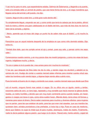 Y así me fui para mi amo, que esperándome estaba. Salimos de Salamanca, y llegando a la puente,
está a la entrada della un animal de piedra, que casi tiene forma de toro, y el ciego mandóme que
llegase cerca del animal y allí puesto, me dijo:

“Lázaro, llega el oído a este toro, y oirás gran ruido dentro dél.”

Yo simplemente llegué, creyendo ser así; y como sintió que tenía la cabeza par de la piedra, afirmó
recio la mano y dióme una gran calabazada en el diablo del toro, que más de tres días me duró el
dolor de la cornada, y dijóme:

“ Necio, aprende que el mozo del ciego un punto ha de saber más que el diablo”, y rió mucho la
burla.

Parecióme que en aquel instante desperté de la simpleza en que como niño dormido estaba. Dije
entre mí:

“Verdad dice éste, que me cumple avivar el ojo y avisar, pues soy solo, y pensar como me sepa
valer.”

Comenzamos nuestro camino, y en muy pocos días me mostró jerigonza, y como me viese de buen
ingenio, holgábase mucho, y decía:

“Yo oro ni plata no te lo puedo dar, mas avisos para vivir muchos te mostraré.”

Y fue así, que después de Dios éste me dio la vida, y siendo ciego me alumbró y adestró en la
carrera de vivir. Huelgo de contar a vuestra merced estas niñerías para mostrar cuanta virtud sea
saber los hombres subir siendo bajos, y dejarse bajar siendo altos cuánto vicio.

Pues tornando al bueno de mi ciego y contando sus cosas, vuestra merced sepa que desde que Dios


crió el mundo, ninguno formó mas astuto ni sagaz. En su oficio era un águila; ciento y tantas
oraciones sabía de coro: un tono bajo, reposado y muy sonable que hacía resonar la iglesia donde
rezaba, un rostro humilde y devoto que con muy buen continente ponía cuando rezaba, sin hacer
gestos ni visajes con boca ni ojos, como otros suelen hacer. Allende desto, tenía otras mil formas y
maneras para sacar el dinero. Decía saber oraciones para muchos y diversos efectos: para mujeres
que no parían, para las que estaban de parto, para las que eran mal casadas, que sus maridos las
quisiesen bien; echaba pronósticos a las preñadas, si traía hijo o hija. Pues en caso de medicina,
decía que Galeno no supo la mitad que él para muelas, desmayos, males de madre. Finalmente,
nadie le decía padecer alguna pasión, que luego no le decía: “Haced esto, haréis estotro, coged tal
 