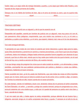 fustán viejo y un sayo raído de manga tranzada y puerta, y una capa que había sido frisada y una
espada de las viejas primeras de Cuéllar.

Desque me vi en hábito de hombre de bien, dije a mi amo se tomase su asno, que no quería más
seguir                            aquel                               oficio.




TRATADO SÉPTIMO

Cómo Lázaro se asentó con un alguacil, y de lo que le acaeció con él

Despedido del capellán, asenté por hombre de justicia con un alguacil, mas muy poco viví con él,
por parecerme oficio peligroso; mayormente, que una noche nos corrieron a mí y a mi amo a
pedradas y a palos unos retaídos, y a mi amo, que esperó, trataron mal, mas a mí no me alcanzaron.


Con esto renegué del trato.

Y pensando en que modo de vivir haría mi asiento por tener descanso y ganar algo para la vejez,
quiso Dios alumbrarme y ponerme en camino y manera provechosa; y con favor que tuve de amigos
y señores, todos mis trabajos y fatigas hasta entonces pasados fueron pagados con alcanzar lo que
procuré, que fue un oficio real, viendo que no hay nadie que medre sino los que le tienen; en el cual
el día de hoy vivo y resido a servicio de Dios y de vuestra merced.

Y es que tengo cargo de pregonar los vinos que en esta ciudad se venden, y en almonedas y cosas
perdidas, acompañar los que padecen persecuciones por justicia y declarar a voces sus delitos:
pregonero, hablando en buen romance.

Hame sucedido tan bien, yo le he usado tan fácilmente, que casi todas las cosas al oficio tocantes
pasan por mi mano: tanto que en toda la ciudad el que ha de echar vino a vender o algo, si Lázaro
de Tormes no entiende en ello, hacen cuenta de no sacar provecho.

En este tiempo, viendo mi habilidad y buen vivir, teniendo noticia de mi persona el señor arcipreste
de Sant Salvador, mi señor , y servidor y amigo de vuestra merced, porque le pregonaba sus vinos,
procuró casarme con una criada suya; y visto por mí quede tal persona no podía venir sino bien y
favor, acordé de lo hacer.

Y así me casé con ella, y hasta agora no estoy arrepentido; porque allende de ser buena hija y
diligente, servicial, tengo en mi señor arcipreste todo favor y ayuda. Y siempre en el año le da en
 