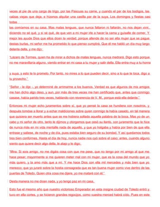 veces al pie de una carga de trigo, por las Pascuas su carne, y cuando el par de los bodigos, las
calzas viejas que deja; e hízonos alquilar una casilla par de la suya. Los domingos y fiestas casi
todas
las comíamos en su casa. Mas malas lenguas, que nunca faltaron ni faltarán, no nos dejan vivir,
diciendo no sé qué, y sí sé qué, de que ven a mi mujer irle a hacer la cama y guisalle de comer. Y
mejor les ayude Dios que ellos dicen la verdad; porque allende de no ser ella mujer que se pague
destas burlas, mi señor me ha prometido lo que pienso cumplirá. Que él me habló un día muy largo
delante della, y me dijo:

“Lázaro de Tormes, quien ha de mirar a dichos de malas lenguas, nunca medrará. Digo esto porque
no me maravillaría alguno, viendo entrar en mi casa a tu mujer y salir della. Ella entra muy a tu honra


y suya, y esto te lo prometo. Por tanto, no mires a lo que pueden decir, sino a lo que te toca, digo a
tu provecho.”

“Señor - le dije -, yo determiné de arrimarme a los buenos. Verdad es que algunos de mis amigos
me han dicho algo deso, y aun, por más de tres veces me han certificado que, antes que conmigo
casase, había parido tres veces, hablando con reverencia de V. M., porque está ella delante.”

Entonces mi mujer echo juramentos sobre sí, que yo pensé la casa se hundiera con nosotros, y
después tomóse a llorar y a echar maldiciones sobre quien conmigo la había casado, en tal manera
que quisiera ser muerto antes que se me hobiera soltado aquella palabra de la boca. Mas yo de un
cabo y mi señor de otro, tanto le dijimos y otorgamos que cesó su llanto, con juramento que le hice
de nunca más en mi vida mentalle nada de aquello, y que yo holgaba y había por bien de que ella
entrase y saliese, de noche y de día, pues estaba bien seguro de su bondad. Y así quedamos todos
tres bien conformes. Hasta el día de hoy, nunca nadie nos oyó sobre el caso; antes, cuando alguno
siento que quiere decir algo della, le atajo y le digo:

“Mira: Si sois amigo, no me digáis cosa con que me pese, que no tengo por mi amigo al que me
hace pesar; mayormente si me quieren meter mal con mi mujer, que es la cosa del mundo que yo
más quiero, y la amo más que a mí. Y me hace Dios con ella mil mercedes y más bien que yo
merezco; que yo juraré sobre la hostia consagrada que es tan buena mujer como vive dentro de las
puertas de Toledo. Quien otra cosa me dijere, yo me mataré con él.”

Desta manera no me dicen nada, y yo tengo paz en mi casa.

Esto fue el mesmo año que nuestro victorioso Emperador en esta insigne ciudad de Toledo entró y
tuvo en ella cortes, y se hicieron grandes regocijos, como vuestra merced habrá oído. Pues en este
 