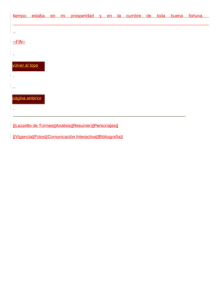 tiempo    estaba    en   mi    prosperidad    y   en    la    cumbre   de   toda   buena   fortuna.




~FIN~




volver al tope




página anterior




||Lazarillo de Tormes||Análisis||Resumen||Personajes||

||Vigencia||Fotos||Comunicación Interactiva||Bibliografía||
 