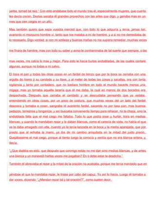 yerba, tomad tal raíz.“ Con esto andábase todo el mundo tras él, especialmente mujeres, que cuanto
les decía creían. Destas sacaba él grandes provechos con las artes que digo, y ganaba mas en un
mes que cien ciegos en un año.

Mas también quiero que sepa vuestra merced que, con todo lo que adquiría y tenía, jamas tan
avariento ni mezquino hombre vi, tanto que me mataba a mi de hambre, y a si no me demediaba de
lo necesario. Digo verdad: si con mi sotileza y buenas mañas no me supiera remediar, muchas veces


me finara de hambre; mas con todo su saber y aviso le contraminaba de tal suerte que siempre, o las


mas veces, me cabía lo mas y mejor. Para esto le hacia burlas endiabladas, de las cuales contaré
algunas, aunque no todas a mi salvo.

El traía el pan y todas las otras cosas en un fardel de lienzo que por la boca se cerraba con una
argolla de hierro y su candado y su llave, y al meter de todas las cosas y sacallas, era con tanta
vigilancia y tanto por contadero, que no bastara hombre en todo el mundo hacerle menos una
migaja; mas yo tomaba aquella lacería que él me daba, la cual en menos de dos bocados era
despachada. Después que cerraba el candado y se descuidaba pensando que yo estaba
entendiendo en otras cosas, por un poco de costura, que muchas veces del un lado del fardel
descosía y tornaba a coser, sangraba el avariento fardel, sacando no por tasa pan, mas buenos
pedazos, torreznos y longaniza; y así buscaba conveniente tiempo para rehacer, no la chaza, sino la
endiablada falta que el mal ciego me faltaba. Todo lo que podía sisar y hurtar, traía en medias
blancas; y cuando le mandaban rezar y le daban blancas, como el carecía de vista, no había el que
se la daba amagado con ella, cuando yo la tenía lanzada en la boca y la media aparejada, que por
presto que el echaba la mano, ya iba de mi cambio aniquilada en la mitad del justo precio.
Quejábaseme el mal ciego, porque al tiento luego la conocía y sentía que no era blanca entera, y
decía:

“¿Que diablos es esto, que después que conmigo estás no me dan sino medias blancas, y de antes
una blanca y un maravedí hartas veces me pagaban? En ti debe estar la desdicha.”

También él abreviaba el rezar y la mitad de la oración no acababa, porque me tenía mandado que en


yéndose el que la mandaba rezar, le tirase por cabo del capuz. Yo así lo hacia. Luego él tornaba a
dar voces, diciendo: “¿Mandan rezar tal y tal oración!?”, como suelen decir.
 