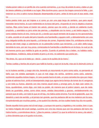 Usaba poner cabe sí un jarrillo de vino cuando comíamos, y yo muy de presto le asía y daba un par
de besos callados y tornábale a su lugar. Mas duróme poco, que en los tragos conocía la falta, y por
reservar su vino a salvo nunca después desamparaba el jarro, antes lo tenía por el asa asido; mas
no
había piedra imán que así trajese a sí como yo con una paja larga de centeno, que para aquel
menester tenía hecha, la cual metiéndola en la boca del jarro, chupando el vino lo dejaba a buenas
noches. Mas como fuese el traidor tan astuto, pienso que me sintió, y dende en adelante mudó
propósito, y asentaba su jarro entre las piernas, y atapábale con la mano, y así bebía seguro. Yo,
como estaba hecho al vino, moría por él, y viendo que aquel remedio de la paja no me aprovechaba
ni valía, acordé en el suelo del jarro hacerle una fuentecilla y agujero sotil, y delicadamente con una
muy delgada tortilla de cera taparlo, y al tiempo de comer, fingiendo haber frío, entrábame entre las
piernas del triste ciego a calentarme en la pobrecilla lumbre que teníamos, y al calor della luego
derretida la cera, por ser muy poca, comenzaba la fuentecilla a destillarme en la boca, la cual yo de
tal manera ponía que maldita la gota se perdía. Cuando el pobreto iba a beber, no hallaba nada:
espantábase, maldecía, daba al diablo el jarro y el vino, no sabiendo que podía ser.

“No direis, tío, que os lo bebo yo - decía -, pues no le quitáis de la mano.”

Tantas vueltas y tientos dio al jarro que halló la fuente y cayó en la burla; mas así lo disimuló como si


no lo hubiera sentido, y luego otro día, teniendo yo rezumando mi jarro como solía, no pensando el
daño que me estaba aparejado ni que el mal ciego me sentía, sentéme como solía, estando
recibiendo aquellos dulces tragos, mi cara puesta hacía el cielo, un poco cerrados los ojos por mejor
gustar el sabroso licor, sintió el desesperado ciego que agora tenía tiempo de tomar de mí venganza
y con toda su fuerza, alzando con dos manos aquel dulce y amargo jarro, le dejó caer sobre mi
boca, ayudándose, como digo, con todo su poder, de manera que el pobre Lázaro, que de nada
desto se guardaba, antes, como otras veces, estaba descuidado y gozoso, verdaderamente me
pareció que el cielo, con todo lo que en él hay, me había caído encima. Fue tal el golpecillo, que me
desatinó y sacó de sentido, y el jarrazo tan grande, que los pedazos dél se me metieron por la cara,
rompiéndomela por muchas partes, y me quebró los dientes, sin los cuales hasta hoy día me quedé.

Desde aquella hora quise mal al mal ciego, y aunque me quería y regalaba y me curaba, bien vi que
se había holgado del cruel castigo. Lavóme con vino las roturas que con los pedazos del tarro me
había hecho, y sonriéndose decía: “¿Que te parece, Lázaro? Lo que te enfermó te sana y da salud”,
y otros donaires que a mi gusto no lo eran.
 