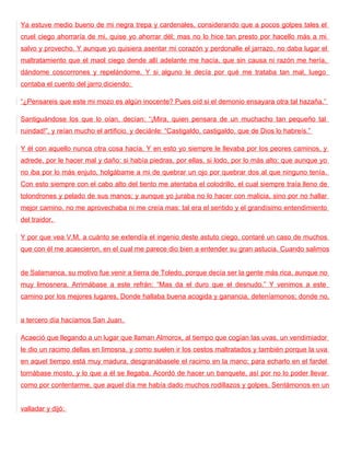 Ya estuve medio bueno de mi negra trepa y cardenales, considerando que a pocos golpes tales el
cruel ciego ahorraría de mi, quise yo ahorrar dél; mas no lo hice tan presto por hacello más a mi
salvo y provecho. Y aunque yo quisiera asentar mi corazón y perdonalle el jarrazo, no daba lugar el
maltratamiento que el maol ciego dende allí adelante me hacía, que sin causa ni razón me hería,
dándome coscorrones y repelándome. Y si alguno le decía por qué me trataba tan mal, luego
contaba el cuento del jarro diciendo:

“¿Pensareis que este mi mozo es algún inocente? Pues oíd si el demonio ensayara otra tal hazaña.”

Santiguándose los que lo oían, decían: “¡Mira, quien pensara de un muchacho tan pequeño tal
ruindad!”, y reían mucho el artificio, y deciánle: “Castigaldo, castigaldo, que de Dios lo habreís.”

Y él con aquello nunca otra cosa hacía. Y en esto yo siempre le llevaba por los peores caminos, y
adrede, por le hacer mal y daño: si había piedras, por ellas, si lodo, por lo más alto; que aunque yo
no iba por lo más enjuto, holgábame a mi de quebrar un ojo por quebrar dos al que ninguno tenía.
Con esto siempre con el cabo alto del tiento me atentaba el colodrillo, el cual siempre traía lleno de
tolondrones y pelado de sus manos; y aunque yo juraba no lo hacer con malicia, sino por no hallar
mejor camino, no me aprovechaba ni me creía mas: tal era el sentido y el grandísimo entendimiento
del traidor.

Y por que vea V.M. a cuánto se extendía el ingenio deste astuto ciego, contaré un caso de muchos
que con él me acaecieron, en el cual me parece dio bien a entender su gran astucia. Cuando salimos


de Salamanca, su motivo fue venir a tierra de Toledo, porque decía ser la gente más rica, aunque no
muy limosnera. Arrimábase a este refrán: “Mas da el duro que el desnudo.” Y venimos a este
camino por los mejores lugares. Donde hallaba buena acogida y ganancia, deteníamonos; donde no,


a tercero día hacíamos San Juan.

Acaeció que llegando a un lugar que llaman Almorox, al tiempo que cogían las uvas, un vendimiador
le dio un racimo dellas en limosna, y como suelen ir los cestos maltratados y también porque la uva
en aquel tiempo está muy madura, desgranábasele el racimo en la mano; para echarlo en el fardel
tornábase mosto, y lo que a él se llegaba. Acordó de hacer un banquete, así por no lo poder llevar
como por contentarme, que aquel día me había dado muchos rodillazos y golpes. Sentámonos en un


valladar y dijó:
 