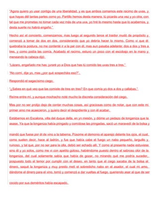 “Agora quiero yo usar contigo de una liberalidad, y es que ambos comamos este racimo de uvas, y
que hayas dél tantas partes como yo. Partillo hemos desta manera: tú picarás una vez y yo otra; con
tal que me prometas no tomar cada vez más de una uva, yo hré lo mesmo hasta que lo acabemos, y
desta suerte no habrá engaño.”

Hecho así el concierto, comenzamos; mas luego al segundo lance el traidor mudó de propósito y
comenzó a tomar de dos en dos, considerando que yo debría hacer lo mismo. Como vi que él
quebraba la postura, no me contenté ir a la par con él, mas aun pasaba adelante: dos a dos y tres a
tres, y como podía las comía. Acabado el racimo, estuvo un poco con el escobajo en la mano y
meneando la cabeza dijó:

“Lázaro, engañado me has: juraré yo a Dios que has tú comido las uvas tres a tres.”

“No comí, dije yo, mas ¿por qué sospecháis eso?”.

Respondió el sagacísimo ciego:

“¿Sabes en qué veo que las comiste de tres en tres? En que comía yo dos a dos y callabas.”

Reíme entre mí, y aunque mochacho noté mucho la discreta consideración del ciego.

Mas por no ser prolijo dejo de contar muchas cosas, así graciosas como de notar, que con este mi
primer amo me acaecieron, y quiero decir el despidiente y con él acabar.

Estábamos en Escalona, villa del duque della, en yn mesón, y dióme un pedazo de longaniza que la
asase. Ya que la longaniza había pringado y comídose las pringadas, sacó un maravedí de la bolsa y


mandó que fuese por él de vino a la taberna. Púsome el demonio el aparejo delante los ojos, el cual,
como suelen decir, hace al ladrón, y fue que había cabe el fuego un nabo pequeño, larguillo y
ruinoso, y tal que, por no ser para la olla, debió ser echado allí. Y como al presente nadie estuviese
sino él y yo solos, como me vi con apetito goloso, habiéndome puesto dentro el sabroso olor de la
longaniza, del cual solamente sabía que había de gozar, no mirando qué me podría suceder,
pospuesto todo el temor por cumplir con el deseo, en tanto que el ciego sacaba de la bolsa el
dinero, saqué la longaniza y muy presto metí el sobredicho nabo en el asador, el cual mi amo,
dándome el dinero para el vino, tomó y comenzó a dar vueltas al fuego, queriendo asar al que de ser


cocido por sus deméritos había escapado.
 
