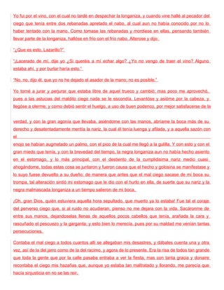 Yo fui por el vino, con el cual no tardé en despachar la longaniza, y cuando vine hallé al pecador del
ciego que tenía entre dos rebanadas apretado el nabo, al cual aun no había conocido por no lo
haber tentado con la mano. Como tomase las rebanadas y mordiese en ellas, pensando también
llevar parte de la longaniza, hallóse en frío con el frío nabo. Alterose y dijo:

“¿Que es esto, Lazarillo?”

“¡Lacerado de mí, dije yo ¿Si queréis a mí echar algo? ¿Yo no vengo de traer el vino? Alguno
estaba ahí, y por burlar haría esto.”

“No, no, dijo él, que yo no he dejado el asador de la mano; no es posible.”

Yo torné a jurar y perjurar que estaba libre de aquel trueco y cambió; mas poco me aprovechó,
pues a las astucias del maldito ciego nada se le escondía. Levantóse y asióme por la cabeza, y
llegóse a olerme; y como debió sentir el huelgo, a uso de buen podenco, por mejor satisfacerse de la


verdad, y con la gran agonía que llevaba, asiéndome con las manos, abríame la boca más de su
derecho y desatentadamente mentía la nariz, la cual él tenía luenga y afilada, y a aquella sazón con
el
enojo se habían augmetado un palmo, con el pico de la cual me llegó a la gulilla. Y con esto y con el
gran miedo que tenía, y con la brevedad del tiempo, la negra longaniza aun no había hecho asiento
en el estomago, y lo más principal, con el destiento de la cumplidisima nariz medio cuasi
ahogándome, todas estas cosa se juntaron y fueron causa que el hecho y golosina se manifestase y
lo suyo fuese devuelto a su dueño: de manera que antes que el mal ciego sacase de mi boca su
trompa, tal alteración sintió mi estomago que le dio con el hurto en ella, de suerte que su nariz y la
negra malmascada longaniza a un tiempo salieron de mi boca.

¡Oh, gran Dios, quién estuviera aquella hora sepultado, que muerto ya lo estaba! Fue tal el coraje
del perverso ciego que, si al ruido no acudieran, pienso no me dejara con la vida. Sacáronme de
entre sus manos, dejandoselas llenas de aquellos pocos cabellos que tenía, arañada la cara y
rascuñado el pescuezo y la garganta; y esto bien lo merecía, pues por su maldad me venían tantas
persecuciones.

Contaba el mal ciego a todos cuantos allí se allegaban mis desastres, y dábales cuenta una y otra
vez, así de la del jarro como de la del racimo, y agora de lo presente. Era la risa de todos tan grande
que toda la gente que por la calle pasaba entraba a ver la fiesta; mas con tanta gracia y donaire
recontaba el ciego mis hazañas que, aunque yo estaba tan maltratado y llorando, me parecía que
hacía sinjusticia en no se las reir.
 