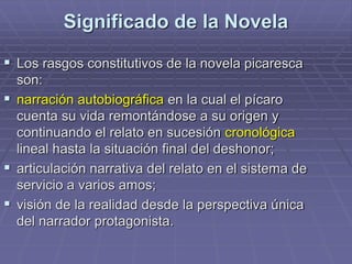 Significado de la Novela
 Los rasgos constitutivos de la novela picaresca
son:
 narración autobiográfica en la cual el pícaro
cuenta su vida remontándose a su origen y
continuando el relato en sucesión cronológica
lineal hasta la situación final del deshonor;
 articulación narrativa del relato en el sistema de
servicio a varios amos;
 visión de la realidad desde la perspectiva única
del narrador protagonista.
 