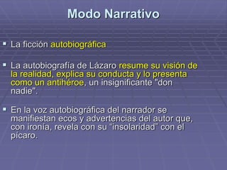 Modo Narrativo
 La ficción autobiográfica
 La autobiografía de Lázaro resume su visión de
la realidad, explica su conducta y lo presenta
como un antihéroe, un insignificante "don
nadie".
 En la voz autobiográfica del narrador se
manifiestan ecos y advertencias del autor que,
con ironía, revela con su “insolaridad” con el
pícaro.
 