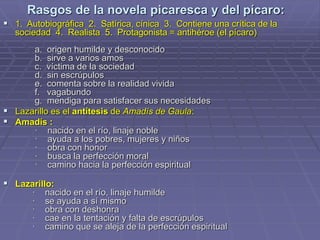 Rasgos de la novela picaresca y del pícaro:
 1. Autobiográfica 2. Satírica, cínica 3. Contiene una crítica de la
sociedad 4. Realista 5. Protagonista = antihéroe (el pícaro)
a. origen humilde y desconocido
b. sirve a varios amos
c. víctima de la sociedad
d. sin escrúpulos
e. comenta sobre la realidad vivida
f. vagabundo
g. mendiga para satisfacer sus necesidades
 Lazarillo es el antítesis de Amadís de Gaula:
 Amadís :
· nacido en el río, linaje noble
· ayuda a los pobres, mujeres y niños
· obra con honor
· busca la perfección moral
· camino hacia la perfección espiritual
 Lazarillo:
· nacido en el río, linaje humilde
· se ayuda a sí mismo
· obra con deshonra
· cae en la tentación y falta de escrúpulos
· camino que se aleja de la perfección espiritual
 