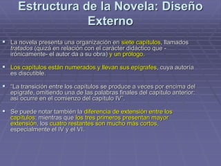 Estructura de la Novela: Diseño
Externo
 La novela presenta una organización en siete capítulos, llamados
tratados (quizá en relación con el carácter didáctico que -
irónicamente- el autor da a su obra) y un prólogo.
 Los capítulos están numerados y llevan sus epígrafes, cuya autoría
es discutible.
 “La transición entre los capítulos se produce a veces por encima del
epígrafe, omitiendo una de las palabras finales del capítulo anterior:
así ocurre en el comienzo del capítulo IV”.
 Se puede notar también la diferencia de extensión entre los
capítulos: mientras que los tres primeros presentan mayor
extensión, los cuatro restantes son mucho más cortos,
especialmente el IV y el VI.
 