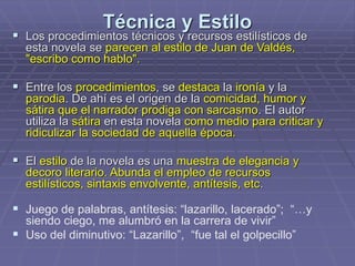 Técnica y Estilo
 Los procedimientos técnicos y recursos estilísticos de
esta novela se parecen al estilo de Juan de Valdés,
"escribo como hablo".
 Entre los procedimientos, se destaca la ironía y la
parodia. De ahí es el origen de la comicidad, humor y
sátira que el narrador prodiga con sarcasmo. El autor
utiliza la sátira en esta novela como medio para criticar y
ridiculizar la sociedad de aquella época.
 El estilo de la novela es una muestra de elegancia y
decoro literario. Abunda el empleo de recursos
estilísticos, sintaxis envolvente, antítesis, etc.
 Juego de palabras, antítesis: “lazarillo, lacerado”; “…y
siendo ciego, me alumbró en la carrera de vivir”
 Uso del diminutivo: “Lazarillo”, “fue tal el golpecillo”
 
