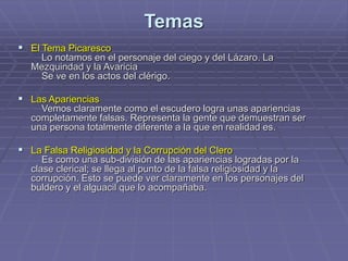 Temas
 El Tema Picaresco
Lo notamos en el personaje del ciego y del Lázaro. La
Mezquindad y la Avaricia
Se ve en los actos del clérigo.
 Las Apariencias
Vemos claramente como el escudero logra unas apariencias
completamente falsas. Representa la gente que demuestran ser
una persona totalmente diferente a la que en realidad es.
 La Falsa Religiosidad y la Corrupción del Clero
Es como una sub-división de las apariencias logradas por la
clase clerical; se llega al punto de la falsa religiosidad y la
corrupción. Esto se puede ver claramente en los personajes del
buldero y el alguacil que lo acompañaba.
 
