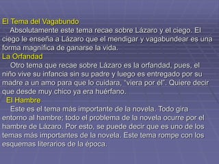 El Tema del Vagabundo
Absolutamente este tema recae sobre Lázaro y el ciego. El
ciego le enseña a Lázaro que el mendigar y vagabundear es una
forma magnífica de ganarse la vida.
La Orfandad
Otro tema que recae sobre Lázaro es la orfandad, pues, el
niño vive su infancia sin su padre y luego es entregado por su
madre a un amo para que lo cuidara, “viera por él”. Quiere decir
que desde muy chico ya era huérfano.
El Hambre
Este es el tema más importante de la novela. Todo gira
entorno al hambre; todo el problema de la novela ocurre por el
hambre de Lázaro. Por esto, se puede decir que es uno de los
temas más importantes de la novela. Este tema rompe con los
esquemas literarios de la época.
 