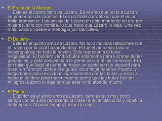  El Fraile de la Merced-
Este es el cuarto amo de Lázaro. Es el amo que le da a Lázaro
su primer par de zapatos. El es un fraile corrupto ya que él es un
fraile promiscuo. Las ansias de Lázaro en este momento no era por
mujeres, sino por comida, lo que hace que Lázaro lo deje. Una vez
más, Lázaro vuelve a mendigar por las calles.
 El Buldero-
Este es el quinto amo de Lázaro. No tuvo muchas relaciones con
él, razón por la cual Lázaro lo deja. El fue el amo más falso e
inescrupuloso de toda la novela. Este representa la falsa
religiosidad. El buldero vendía bulas solamente para lucrarse de las
ganancias, y éste convencía a la gente para que las comprara. Era
tan falso que llegó al punto de hacer un pacto con un alguacil para
hacer un "drama" dónde el alguacil iba a fingir haberse muerto, y
luego haber sido revivido milagrosamente por las bulas, y ésto lo
hacía el buldero para hacer creer la gente que las bulas hacían
milagros. Lázaro lo deja porque éste no lo atendía mucho.
 El Pintor-
El pintor es el sexto amo de Lázaro, pero estuvo muy poco
tiempo con él. Este representa la clase renacentista culta y artística
de la época. Al poco tiempo, Lázaro lo deja.
 
