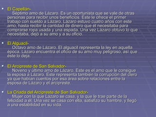  El Capellán-
Séptimo amo de Lázaro. Es un oportunista que se vale de otras
personas para recibir unos beneficios. Este le ofrece el primer
trabajo con sueldo a Lázaro. Lázaro estuvo cuatro años con este
amo, hasta recibir la cantidad de dinero que él necesitaba para
comprarse ropa usada y una espada. Una vez Lázaro obtuvo lo que
necesitaba, dejó a su amo y a su oficio.
 El Alguacil-
Octavo amo de Lázaro. El alguacil representa la ley en aquella
época. Lázaro encuentra el oficio de su amo muy peligroso, así que
éste lo deja.
 El Arcipreste de San Salvador-
Noveno y último amo de Lázaro. Este es el amo que le consigue
la esposa a Lázaro. Este representa también la corrupción del clero
ya que habían cuentos por esa área sobre relaciones entre la
esposa de Lázaro y el arcipreste.
 La Criada del Arcipreste de San Salvador-
Mujer con la que Lázaro se casa, y la que le trae parte de la
felicidad a él. Una vez se casa con ella, satisfizo su hambre, y llegó
a una estabilidad en su vida.
 