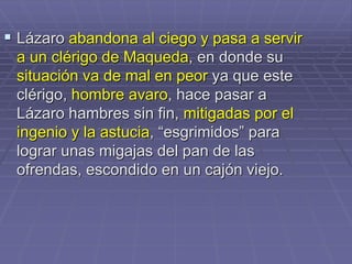  Lázaro abandona al ciego y pasa a servir
a un clérigo de Maqueda, en donde su
situación va de mal en peor ya que este
clérigo, hombre avaro, hace pasar a
Lázaro hambres sin fin, mitigadas por el
ingenio y la astucia, “esgrimidos” para
lograr unas migajas del pan de las
ofrendas, escondido en un cajón viejo.
 