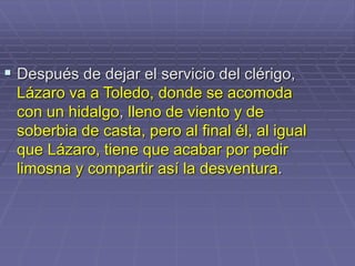  Después de dejar el servicio del clérigo,
Lázaro va a Toledo, donde se acomoda
con un hidalgo, lleno de viento y de
soberbia de casta, pero al final él, al igual
que Lázaro, tiene que acabar por pedir
limosna y compartir así la desventura.
 