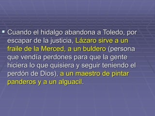  Cuando el hidalgo abandona a Toledo, por
escapar de la justicia, Lázaro sirve a un
fraile de la Merced, a un buldero (persona
que vendía perdones para que la gente
hiciera lo que quisiera y seguir teniendo el
perdón de Dios), a un maestro de pintar
panderos y a un alguacil.
 