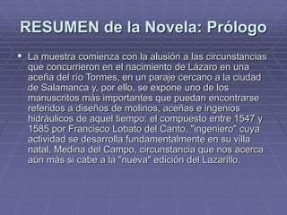 RESUMEN de la Novela: Prólogo
 La muestra comienza con la alusión a las circunstancias
que concurrieron en el nacimiento de Lázaro en una
aceña del río Tormes, en un paraje cercano a la ciudad
de Salamanca y, por ello, se expone uno de los
manuscritos más importantes que puedan encontrarse
referidos a diseños de molinos, aceñas e ingenios
hidráulicos de aquel tiempo: el compuesto entre 1547 y
1585 por Francisco Lobato del Canto, "ingeniero" cuya
actividad se desarrolla fundamentalmente en su villa
natal, Medina del Campo, circunstancia que nos acerca
aún más si cabe a la "nueva" edición del Lazarillo.
 