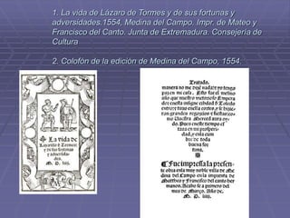 1. La vida de Lázaro de Tormes y de sus fortunas y
adversidades.1554, Medina del Campo. Impr. de Mateo y
Francisco del Canto. Junta de Extremadura. Consejería de
Cultura
2. Colofón de la edición de Medina del Campo, 1554.
 