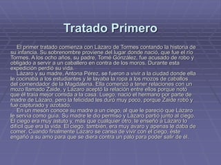 Tratado Primero
El primer tratado comienza con Lázaro de Tormes contando la historia de
su infancia. Su sobrenombre proviene del lugar donde nació, que fue el río
Tormes. A los ocho años, su padre, Tomé González, fue acusado de robo y
obligado a servir a un caballero en contra de los moros. Durante esta
expedición perdió su vida.
Lázaro y su madre, Antona Pérez, se fueron a vivir a la ciudad donde ella
le cocinaba a los estudiantes y le lavaba la ropa a los mozos de caballos
del comendador de la Magdalena. Ella comenzó a tener relaciones con un
mozo llamado Zaide, y Lázaro aceptó la relación entre ellos porque notó
que él traía mejor comida a la casa. Luego, nació el hermano por parte de
madre de Lázaro, pero la felicidad les duró muy poco, porque Zaide robó y
fue capturado y azotado.
En un mesón conoce su madre a un ciego, al que le pareció que Lázaro
le servía como guía. Su madre le dio permiso y Lázaro partió junto al ciego.
El ciego era muy astuto y, más que cualquier otro, le enseñó a Lázaro lo
difícil que era la vida. El ciego, también, era muy avaro y apenas le daba de
comer. Cuando finalmente Lázaro se cansa de vivir con el ciego, éste
engañó a su amo para que se diera contra un palo para poder salir de él.
 