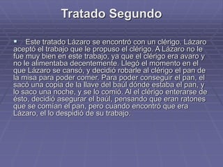 Tratado Segundo
 Este tratado Lázaro se encontró con un clérigo. Lázaro
aceptó el trabajo que le propuso el clérigo. A Lázaro no le
fue muy bien en este trabajo, ya que el clérigo era avaro y
no le alimentaba decentemente. Llegó el momento en el
que Lázaro se cansó, y decidió robarle al clérigo el pan de
la misa para poder comer. Para poder conseguir el pan, el
sacó una copia de la llave del baúl dónde estaba el pan, y
lo saco una noche, y se lo comió. Al el clérigo enterarse de
ésto, decidió asegurar el baúl, pensando que eran ratones
que se comían el pan, pero cuando encontró que era
Lázaro, el lo despidió de su trabajo.
 