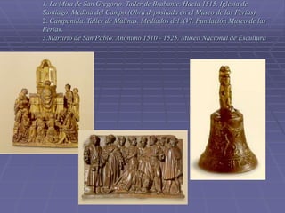 1. La Misa de San Gregorio. Taller de Brabante. Hacia 1515. Iglesia de
Santiago. Medina del Campo (Obra depositada en el Museo de las Ferias)
2. Campanilla. Taller de Malinas. Mediados del XVI. Fundación Museo de las
Ferias.
3.Martirio de San Pablo. Anónimo 1510 - 1525. Museo Nacional de Escultura
 