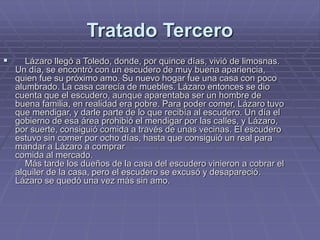 Tratado Tercero
 Lázaro llegó a Toledo, donde, por quince días, vivió de limosnas.
Un día, se encontró con un escudero de muy buena apariencia,
quien fue su próximo amo. Su nuevo hogar fue una casa con poco
alumbrado. La casa carecía de muebles. Lázaro entonces se dio
cuenta que el escudero, aunque aparentaba ser un hombre de
buena familia, en realidad era pobre. Para poder comer, Lázaro tuvo
que mendigar, y darle parte de lo que recibía al escudero. Un día el
gobierno de esa área prohibió el mendigar por las calles, y Lázaro,
por suerte, consiguió comida a través de unas vecinas. El escudero
estuvo sin comer por ocho días, hasta que consiguió un real para
mandar a Lázaro a comprar
comida al mercado.
Más tarde los dueños de la casa del escudero vinieron a cobrar el
alquiler de la casa, pero el escudero se excusó y desapareció.
Lázaro se quedó una vez más sin amo.
 