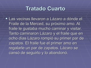 Tratado Cuarto
 Las vecinas llevaron a Lázaro a dónde el
Fraile de la Merced, su próximo amo. Al
fraile le gustaba mucho caminar y visitar.
Tanto caminaron Lázaro y el fraile que en
ocho días Lázaro rompió su primer par de
zapatos. El fraile fue el primer amo en
regalarle un par de zapatos. Lázaro se
cansó de seguirlo y lo abandonó.
 