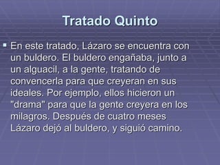 Tratado Quinto
 En este tratado, Lázaro se encuentra con
un buldero. El buldero engañaba, junto a
un alguacil, a la gente, tratando de
convencerla para que creyeran en sus
ideales. Por ejemplo, ellos hicieron un
"drama" para que la gente creyera en los
milagros. Después de cuatro meses
Lázaro dejó al buldero, y siguió camino.
 