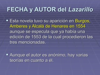 FECHA y AUTOR del Lazarillo
 Esta novela tuvo su aparición en Burgos,
Amberes y Alcalá de Henares en 1554
aunque se especula que ya había una
edición de 1553 de la cual procedieron las
tres mencionadas.
 Aunque el autor es anónimo, hay varias
teorías en cuanto a él.
 