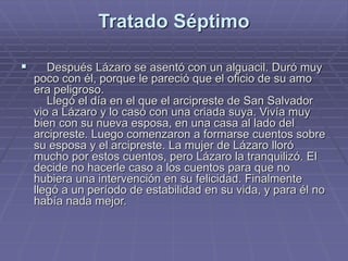 Tratado Séptimo
 Después Lázaro se asentó con un alguacil. Duró muy
poco con él, porque le pareció que el oficio de su amo
era peligroso.
Llegó el día en el que el arcipreste de San Salvador
vio a Lázaro y lo casó con una criada suya. Vivía muy
bien con su nueva esposa, en una casa al lado del
arcipreste. Luego comenzaron a formarse cuentos sobre
su esposa y el arcipreste. La mujer de Lázaro lloró
mucho por estos cuentos, pero Lázaro la tranquilizó. El
decide no hacerle caso a los cuentos para que no
hubiera una intervención en su felicidad. Finalmente
llegó a un período de estabilidad en su vida, y para él no
había nada mejor.
 