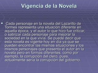 Vigencia de la Novela
 Cada personaje en la novela del Lazarillo de
Tormes representa una situación diferente en
aquella época, y el autor lo que hizo fue criticar,
o satirizar cada personaje para mejorar la
sociedad en la que vivía. Se puede decir que
esta novela es vigente hoy en día ya que se
pueden encontrar las mismas situaciones y los
mismos personajes que presenta el autor en la
novela pero en formas diferentes, como por
ejemplo, la corrupción del clero, pues,
actualmente sería la corrupción del gobierno.
 