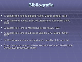 Bibliografía
 1.) Lazarillo de Tormes. Editorial Playor, Madrid, España, 1988.
 2.) Lazarillo de Tormes. Edelvives, Edición de Juan Maria Marín,
1988.
 3.) Lazarillo de Tormes. Madrid; Ediciones Anaya, 1987.
 4.) Lazarillo de Tormes. Ediciones Cátedra, S.A., Madrid, 1990 y
1997.
 5.) http://www.gutenberg.net/_authors/i-_lazarillo_of_tormes.html
 6.)http://www.cervantesvirtual.com/servlet/SirveObras/12604282009
040405209624/p0000001.htm#1
 